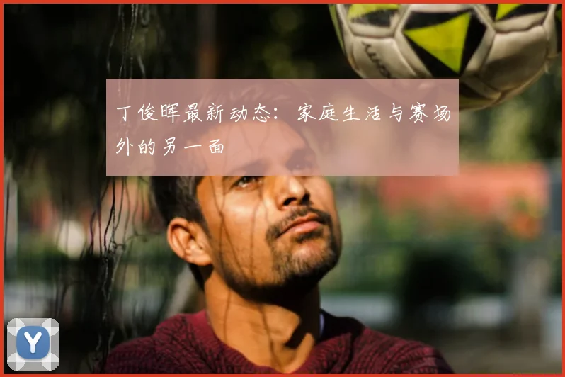 丁俊晖最新动态:家庭生活与赛场外的另一面