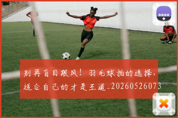 别再盲目跟风!羽毛球拍的选择,适合自己的才是王道_20260526073207