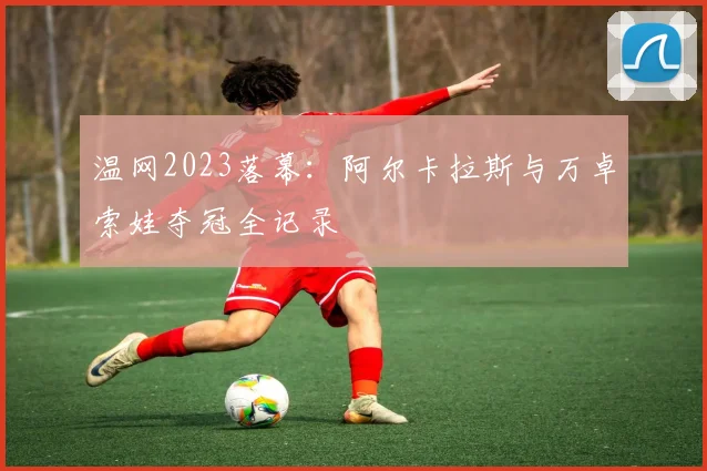 温网2023落幕：阿尔卡拉斯与万卓索娃夺冠全记录