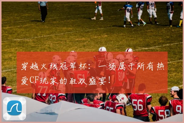 穿越火线冠军杯:一场属于所有热爱CF玩家的狂欢盛宴!