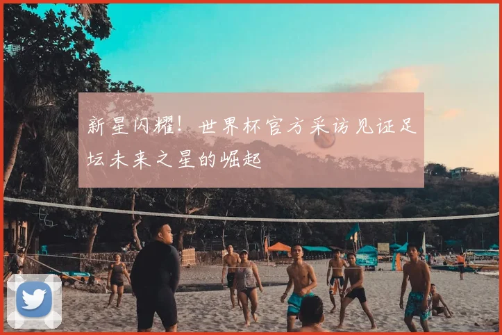 新星闪耀！世界杯官方采访见证足坛未来之星的崛起
