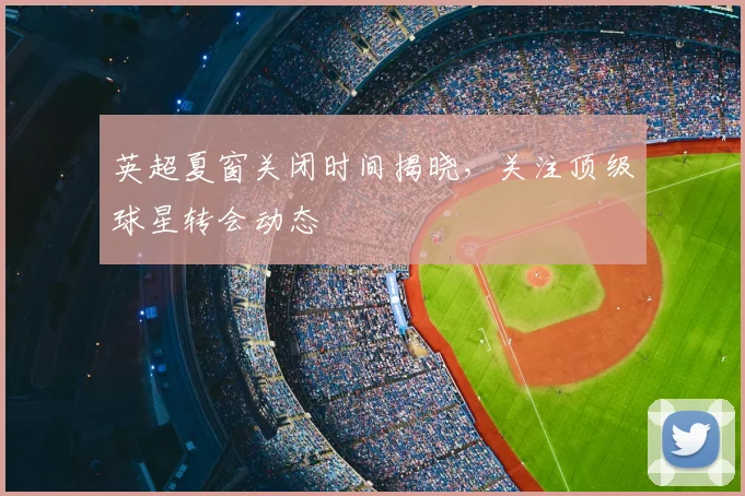 英超夏窗关闭时间揭晓,关注顶级球星转会动态