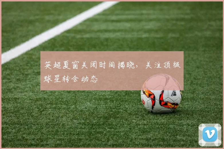 英超夏窗关闭时间揭晓，关注顶级球星转会动态