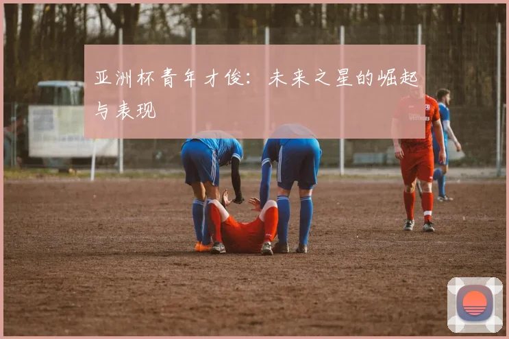 亚洲杯青年才俊:未来之星的崛起与表现