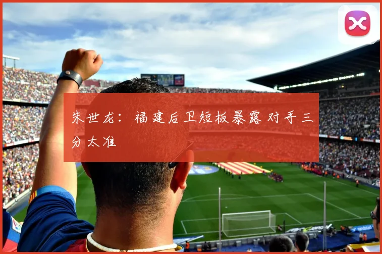 朱世龙:福建后卫短板暴露 对手三分太准
