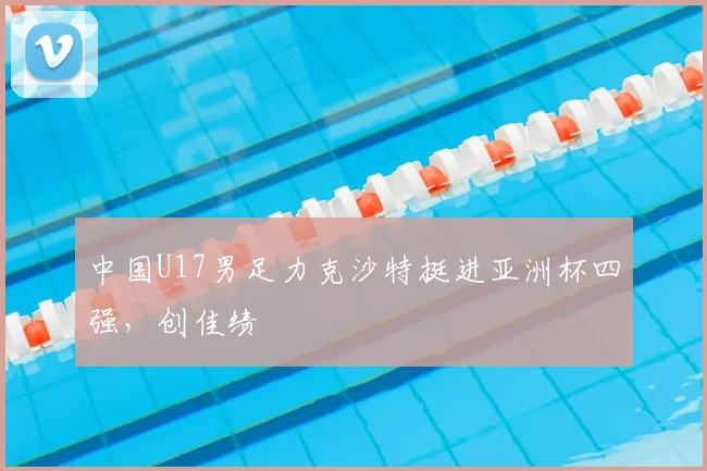 中国U17男足力克沙特挺进亚洲杯四强，创佳绩