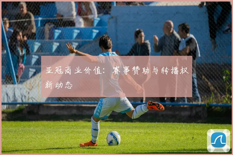 亚冠商业价值：赛事赞助与转播权新动态