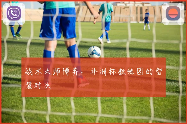 战术大师博弈,非洲杯教练团的智慧对决