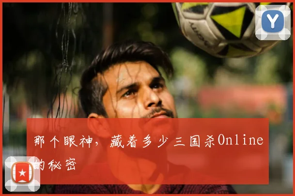 那个眼神,藏着多少三国杀Online的秘密