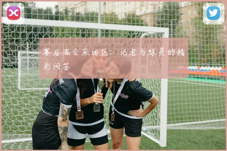 赛后混合采访区：记者与球员的精彩问答