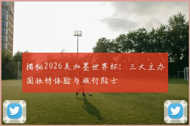 揭秘2026美加墨世界杯：三大主办国独特体验与旅行贴士