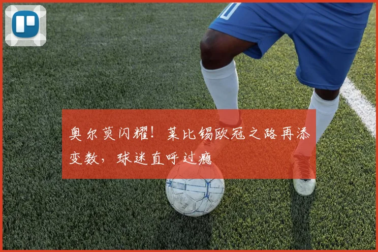 奥尔莫闪耀!莱比锡欧冠之路再添变数,球迷直呼过瘾