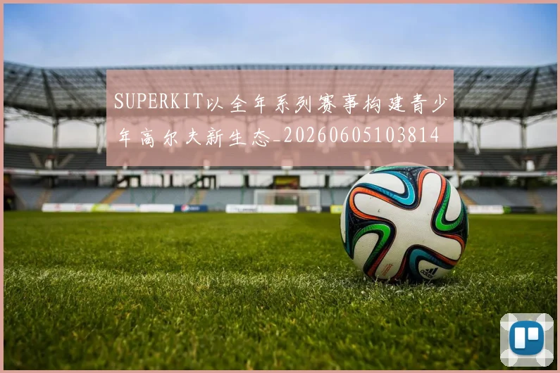SUPERKIT以全年系列赛事构建青少年高尔夫新生态_20260605103814