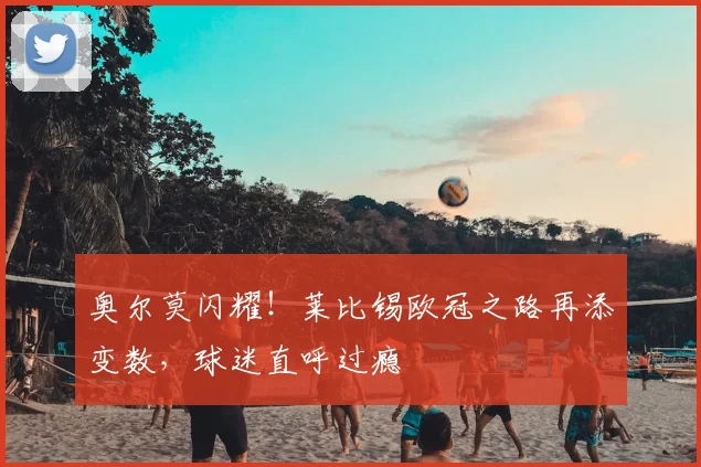 奥尔莫闪耀!莱比锡欧冠之路再添变数,球迷直呼过瘾