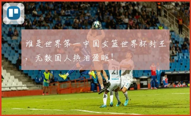 谁是世界第一中国女篮世界杯封王,无数国人热泪盈眶!