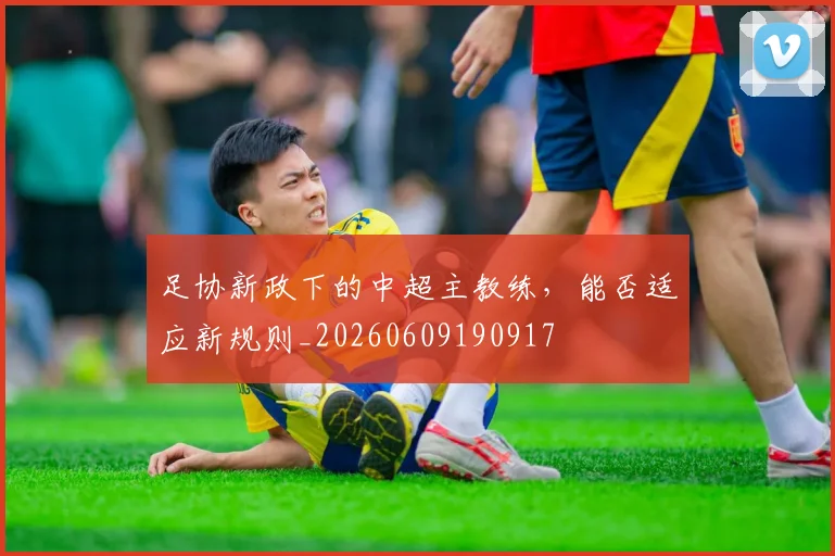 足协新政下的中超主教练,能否适应新规则_20260609190917