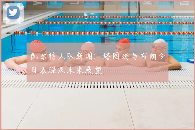 凯尔特人队新闻：塔图姆与布朗今日表现及未来展望
