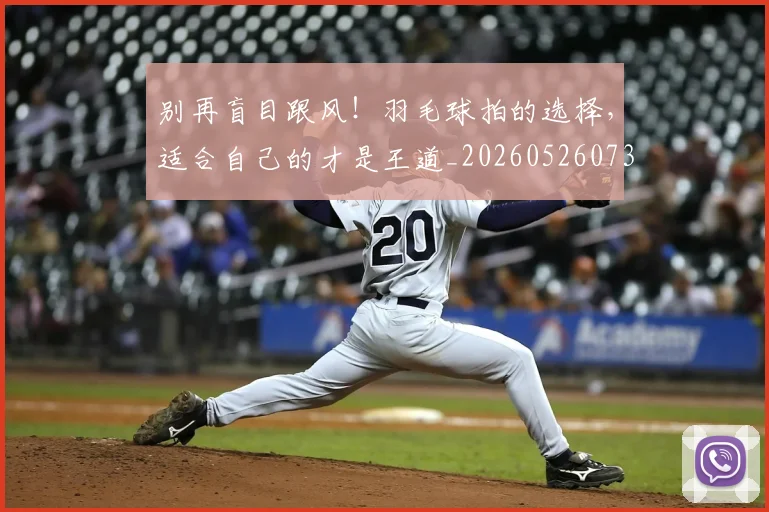 别再盲目跟风!羽毛球拍的选择,适合自己的才是王道_20260526073207