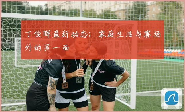 丁俊晖最新动态：家庭生活与赛场外的另一面