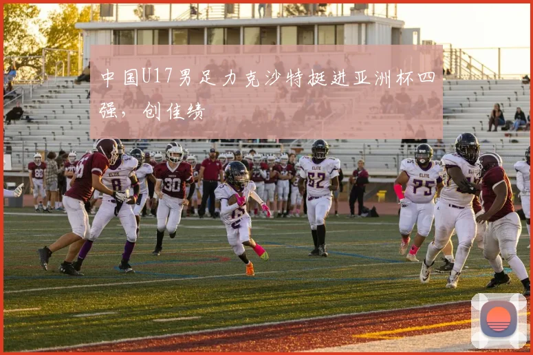 中国U17男足力克沙特挺进亚洲杯四强,创佳绩