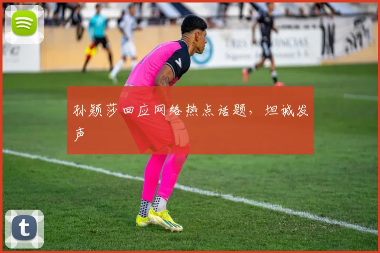 孙颖莎回应网络热点话题，坦诚发声